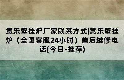 意乐壁挂炉厂家联系方式|意乐壁挂炉（全国客服24小时）售后维修电话(今日-推荐)